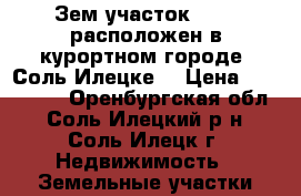 Зем.участок 7.4.  расположен в курортном городе  Соль-Илецке  › Цена ­ 400 000 - Оренбургская обл., Соль-Илецкий р-н, Соль-Илецк г. Недвижимость » Земельные участки продажа   . Оренбургская обл.